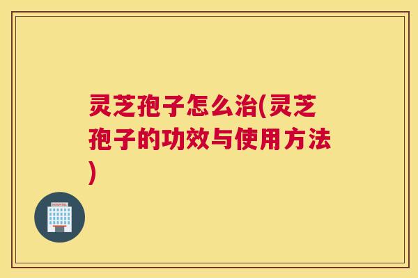 灵芝孢子怎么治(灵芝孢子的功效与使用方法)