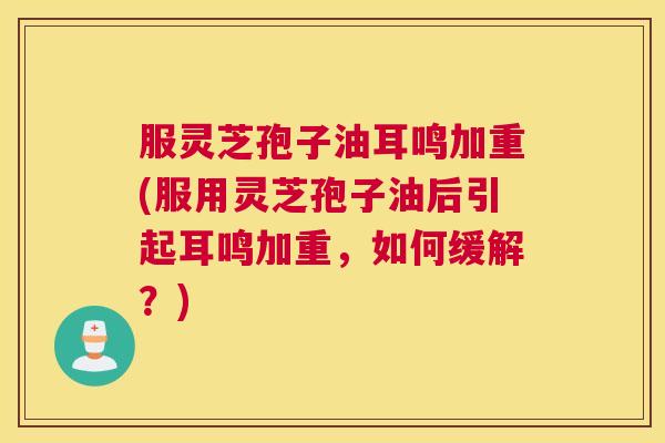 服灵芝孢子油耳鸣加重(服用灵芝孢子油后引起耳鸣加重,如何缓解?) 服灵芝孢子油耳鸣加重(服用灵芝孢子油后引起耳鸣加重,如何缓解?)