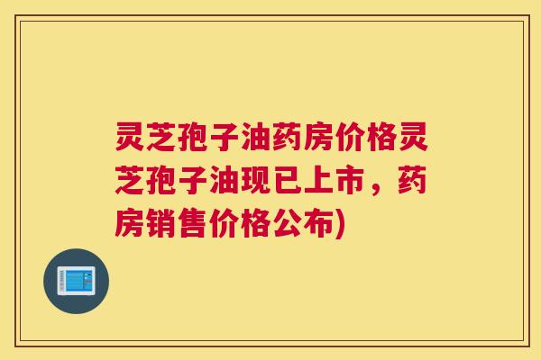 灵芝孢子油药房价格灵芝孢子油现已上市，药房销售价格公布)