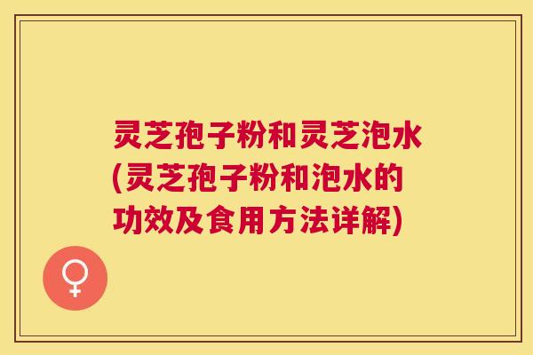 灵芝孢子粉和灵芝泡水(灵芝孢子粉和泡水的功效及食用方法详解)