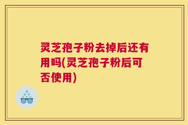 灵芝孢子粉去掉后还有用吗(灵芝孢子粉后可否使用)