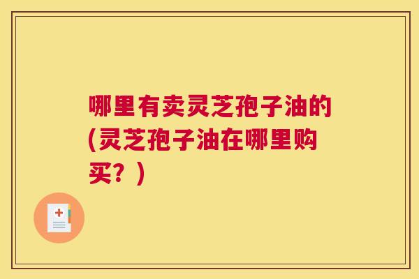 哪里有卖灵芝孢子油的(灵芝孢子油在哪里购买？)