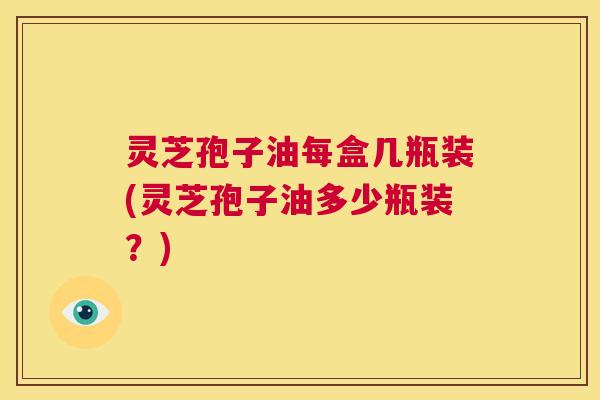 灵芝孢子油每盒几瓶装(灵芝孢子油多少瓶装?) 灵芝孢子油每盒几瓶装(灵芝孢子油多少瓶装?)