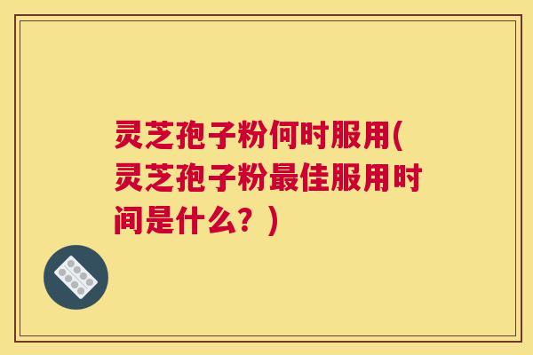 灵芝孢子粉何时服用(灵芝孢子粉最佳服用时间是什么？)