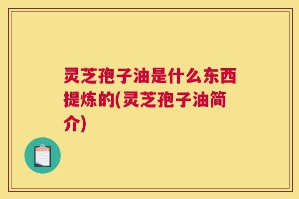 灵芝孢子油是什么东西提炼的(灵芝孢子油简介)