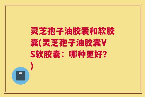 灵芝孢子油胶囊和软胶囊(灵芝孢子油胶囊VS软胶囊：哪种更好？)