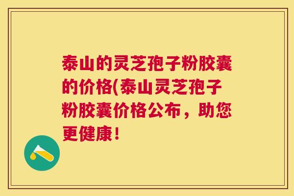 泰山的灵芝孢子粉胶囊的价格(泰山灵芝孢子粉胶囊价格公布，助您更健康！