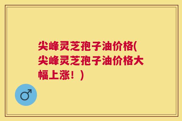 尖峰灵芝孢子油价格(尖峰灵芝孢子油价格大幅上涨！)