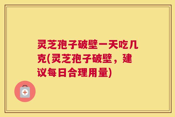 灵芝孢子破壁一天吃几克(灵芝孢子破壁，建议每日合理用量)