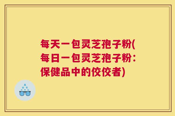 每天一包灵芝孢子粉(每日一包灵芝孢子粉：保健品中的佼佼者)