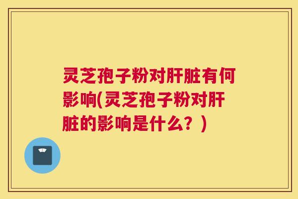 灵芝孢子粉对肝脏有何影响(灵芝孢子粉对肝脏的影响是什么？)