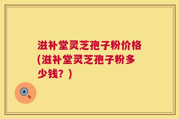 滋补堂灵芝孢子粉价格(滋补堂灵芝孢子粉多少钱？)
