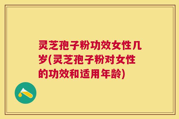 灵芝孢子粉功效女性几岁(灵芝孢子粉对女性的功效和适用年龄)