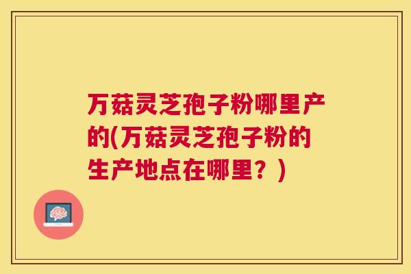 万菇灵芝孢子粉哪里产的(万菇灵芝孢子粉的生产地点在哪里？)