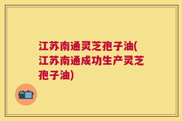 江苏南通灵芝孢子油(江苏南通成功生产灵芝孢子油) 江苏南通灵芝孢子油(江苏南通成功生产灵芝孢子油)