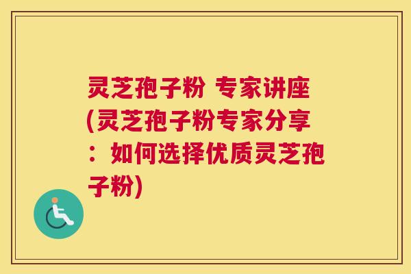灵芝孢子粉 专家讲座(灵芝孢子粉专家分享：如何选择优质灵芝孢子粉)