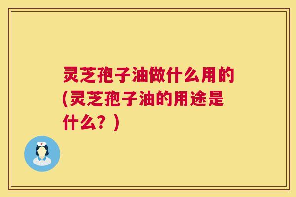 灵芝孢子油做什么用的(灵芝孢子油的用途是什么？)