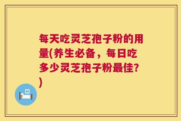 每天吃灵芝孢子粉的用量(养生必备，每日吃多少灵芝孢子粉最佳？)