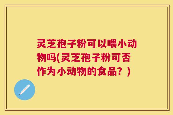 灵芝孢子粉可以喂小动物吗(灵芝孢子粉可否作为小动物的食品?) 灵芝孢子粉可以喂小动物吗(灵芝孢子粉可否作为小动物的食品?)