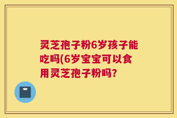 灵芝孢子粉6岁孩子能吃吗(6岁宝宝可以食用灵芝孢子粉吗？