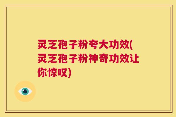 灵芝孢子粉夸大功效(灵芝孢子粉神奇功效让你惊叹)