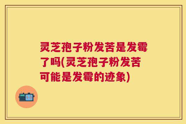 灵芝孢子粉发苦是发霉了吗(灵芝孢子粉发苦可能是发霉的迹象)