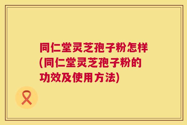 同仁堂灵芝孢子粉怎样(同仁堂灵芝孢子粉的功效及使用方法)