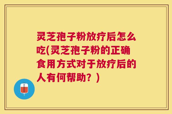 灵芝孢子粉放疗后怎么吃(灵芝孢子粉的正确食用方式对于放疗后的人有何帮助？)