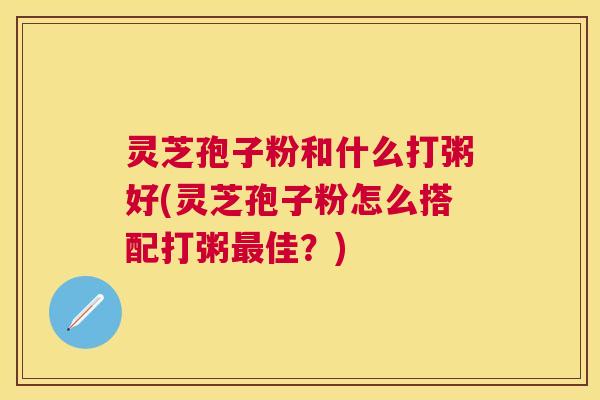灵芝孢子粉和什么打粥好(灵芝孢子粉怎么搭配打粥最佳？)