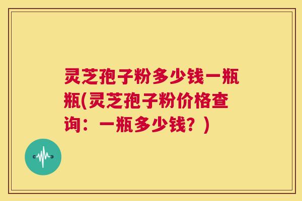 灵芝孢子粉多少钱一瓶瓶(灵芝孢子粉价格查询：一瓶多少钱？)