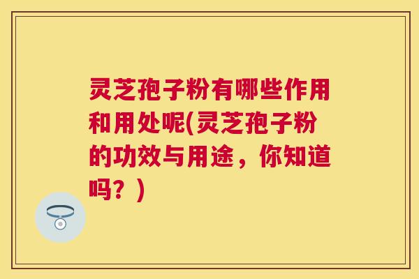 灵芝孢子粉有哪些作用和用处呢(灵芝孢子粉的功效与用途，你知道吗？)