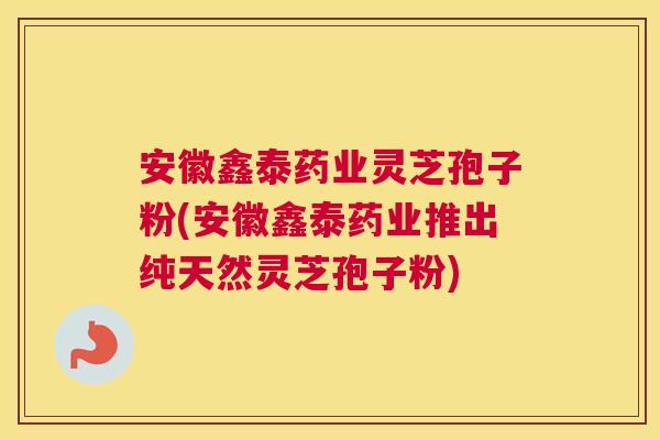 安徽鑫泰药业灵芝孢子粉(安徽鑫泰药业推出纯天然灵芝孢子粉)