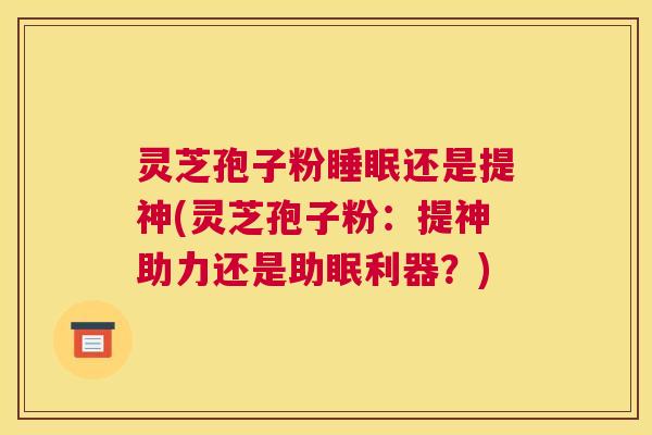 灵芝孢子粉睡眠还是提神(灵芝孢子粉：提神助力还是助眠利器？)