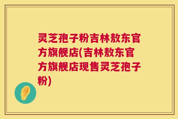 灵芝孢子粉吉林敖东官方旗舰店(吉林敖东官方旗舰店现售灵芝孢子粉)