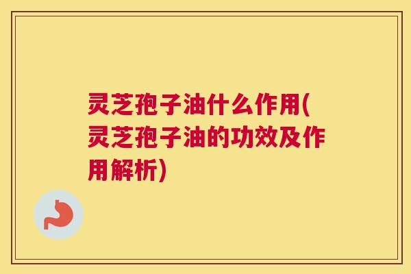 灵芝孢子油什么作用(灵芝孢子油的功效及作用解析)