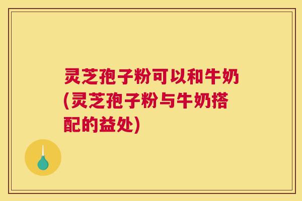 灵芝孢子粉可以和牛奶(灵芝孢子粉与牛奶搭配的益处)