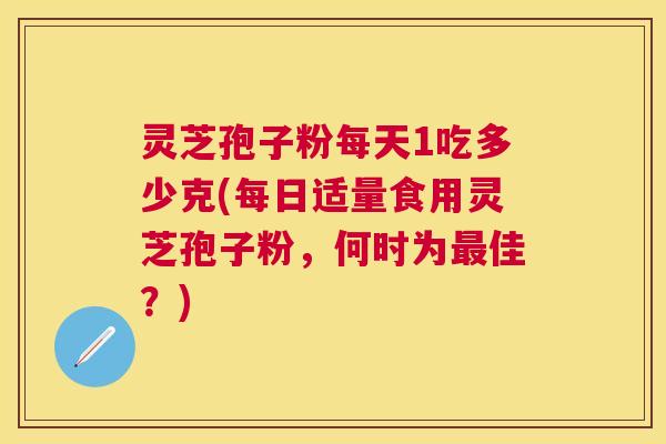 灵芝孢子粉每天1吃多少克(每日适量食用灵芝孢子粉，何时为最佳？)