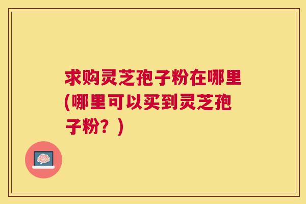 求购灵芝孢子粉在哪里(哪里可以买到灵芝孢子粉？)