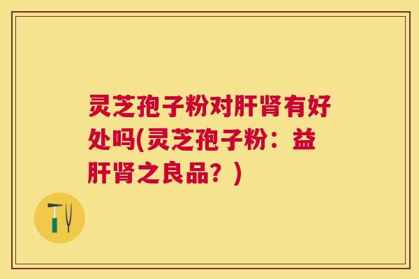 灵芝孢子粉对肝肾有好处吗(灵芝孢子粉：益肝肾之良品？)