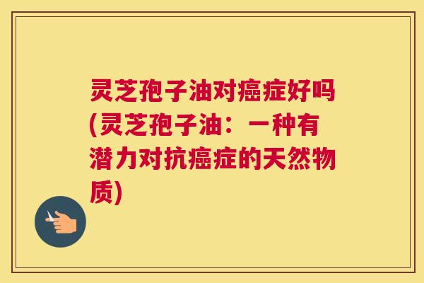 灵芝孢子油对癌症好吗(灵芝孢子油：一种有潜力对抗癌症的天然物质)