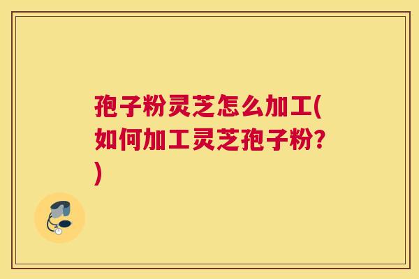 孢子粉灵芝怎么加工(如何加工灵芝孢子粉？)
