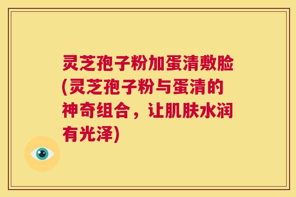 灵芝孢子粉加蛋清敷脸(灵芝孢子粉与蛋清的神奇组合，让肌肤水润有光泽)