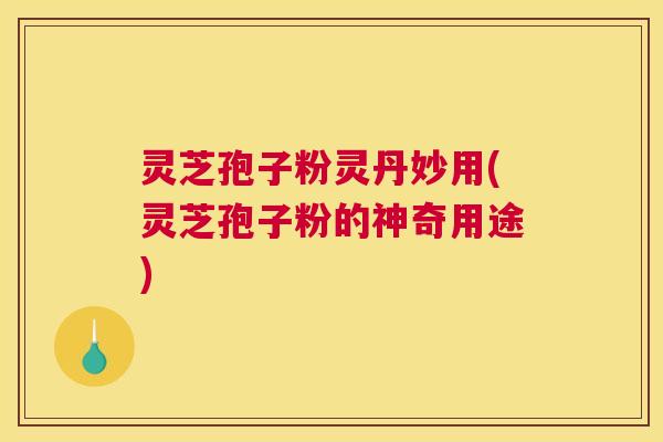 灵芝孢子粉灵丹妙用(灵芝孢子粉的神奇用途)