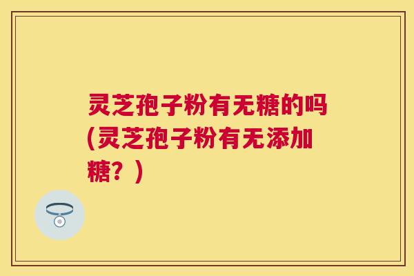 灵芝孢子粉有无糖的吗(灵芝孢子粉有无添加糖？)
