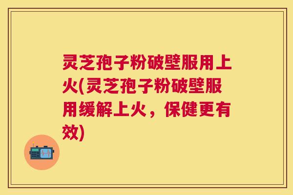 灵芝孢子粉破壁服用上火(灵芝孢子粉破壁服用缓解上火，保健更有效)