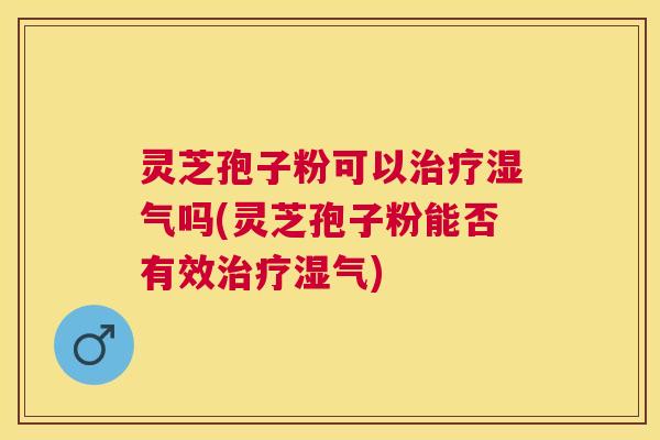 灵芝孢子粉可以治疗湿气吗(灵芝孢子粉能否有效治疗湿气)
