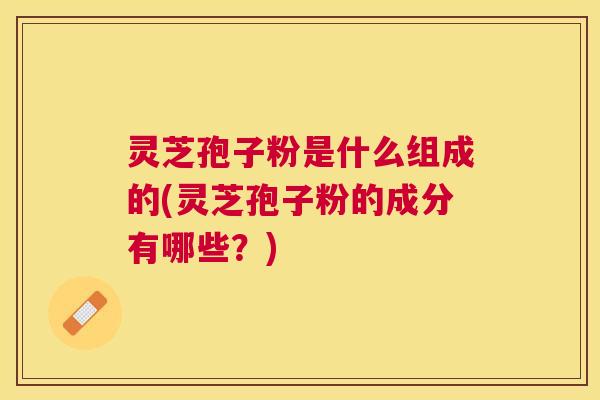 灵芝孢子粉是什么组成的(灵芝孢子粉的成分有哪些？)