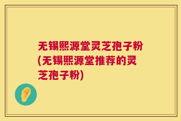 无锡熙源堂灵芝孢子粉(无锡熙源堂推荐的灵芝孢子粉)