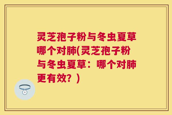 灵芝孢子粉与冬虫夏草哪个对肺(灵芝孢子粉与冬虫夏草：哪个对肺更有效？)