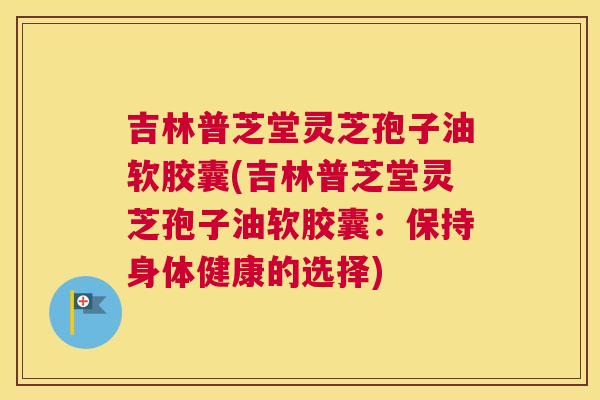 吉林普芝堂灵芝孢子油软胶囊(吉林普芝堂灵芝孢子油软胶囊：保持身体健康的选择)